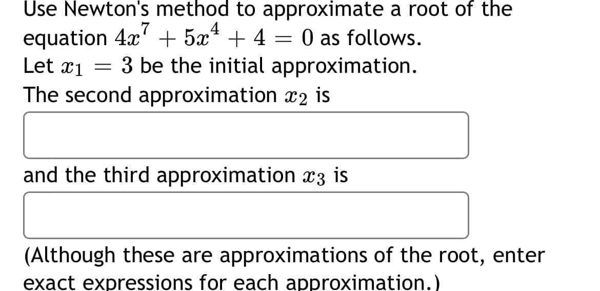 Use Newton's method to approximate a root of the
equation 4x' + 5x* + 4 = 0 as follows.
Let x1 = 3 be the initial approximation.
The second approximation x2 is
and the third approximation x3 is
(Although these are approximations of the root, enter
exact expressions for each approximation.)
