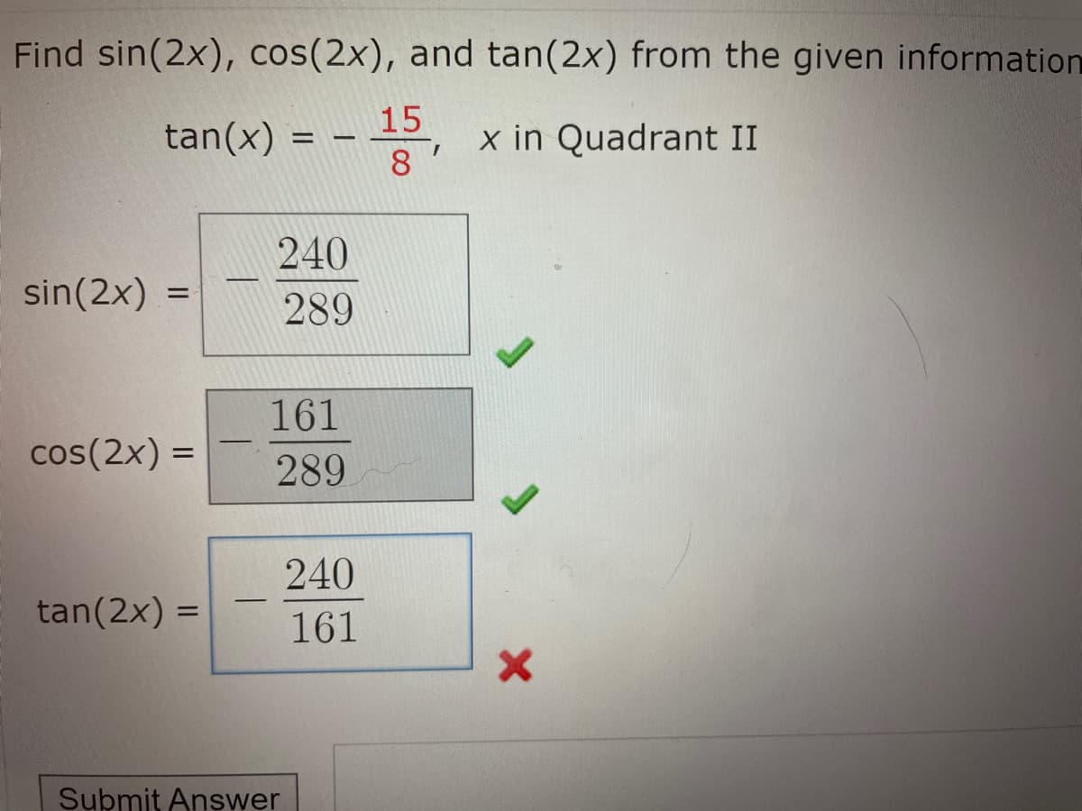 Find sin(2x), cos(2x), and tan(2x) from the given information
15
tan(x)
x in Quadrant II
8
240
sin(2x) =
289
161
cos(2x) =
%3D
289
240
tan(2x) =
161
Submit Answer
