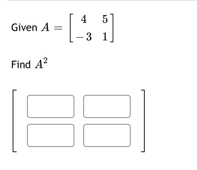 **Matrix Squaring Exercise**

Given:
\[ A = \begin{bmatrix} 4 & 5 \\ -3 & 1 \end{bmatrix} \]

**Objective:** Find \( A^2 \).

**Answer Format:** Provide the resulting matrix, filling in the four blank spaces.

\[ A^2 = \begin{bmatrix} \text{ } & \text{ } \\ \text{ } & \text{ } \end{bmatrix} \]

### Explanation:
The goal is to compute the square of the given matrix \( A \), which involves performing matrix multiplication of \( A \) with itself. Calculate each element of the resulting matrix by taking the dot product of the corresponding row and column vectors from the matrices being multiplied.