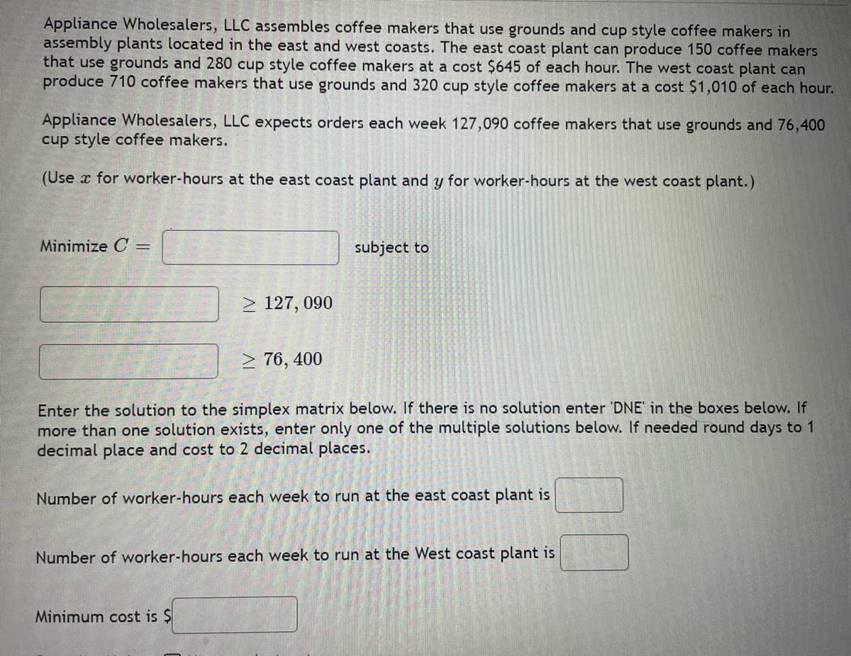 Appliance Wholesalers, LLC assembles coffee makers that use grounds and cup style coffee makers in
assembly plants located in the east and west coasts. The east coast plant can produce 150 coffee makers
that use grounds and 280 cup style coffee makers at a cost $645 of each hour. The west coast plant can
produce 710 coffee makers that use grounds and 320 cup style coffee makers at a cost $1,010 of each hour.
Appliance Wholesalers, LLC expects orders each week 127,090 coffee makers that use grounds and 76,400
cup style coffee makers.
(Use x for worker-hours at the east coast plant and y for worker-hours at the west coast plant.)
Minimize C =
≥ 127, 090
≥76, 400
subject to
Enter the solution to the simplex matrix below. If there is no solution enter 'DNE' in the boxes below. If
more than one solution exists, enter only one of the multiple solutions below. If needed round days to 1
decimal place and cost to 2 decimal places.
Minimum cost is $
Number of worker-hours each week to run at the east coast plant is
Number of worker-hours each week to run at the West coast plant is
2012-