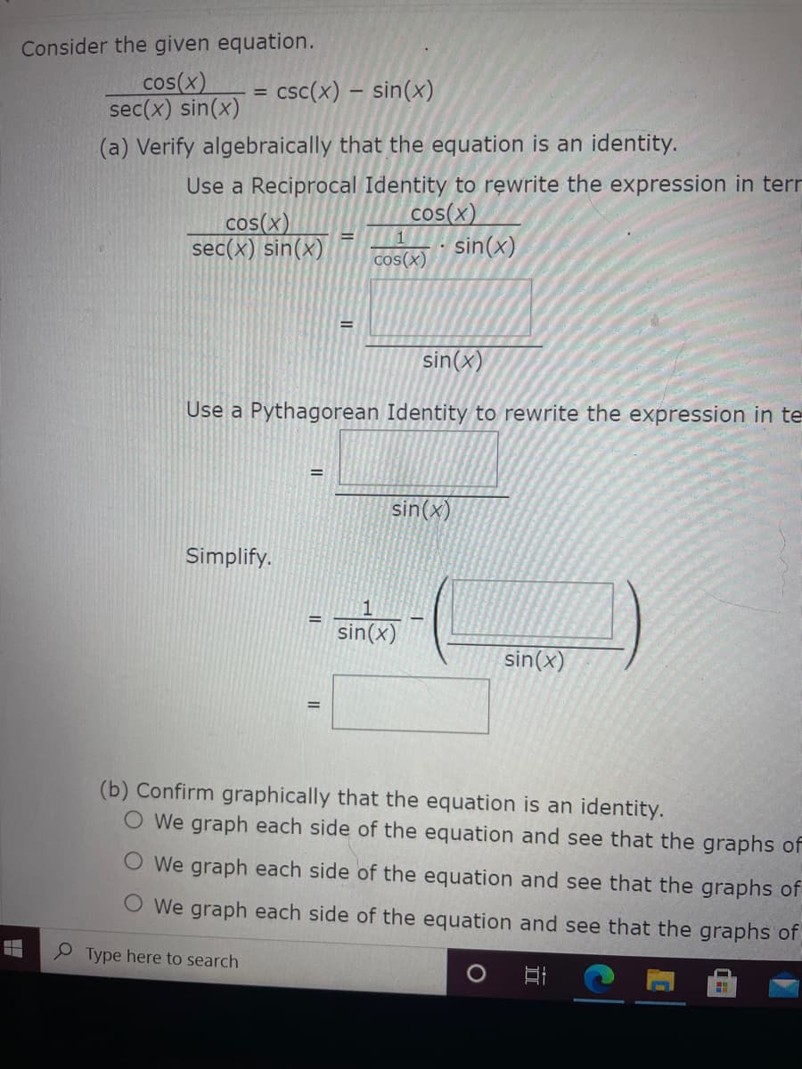 Consider the given equation.
cos(x)
sec(x) sin(x)
- csc(x) – sin(x)
(a) Verify algebraically that the equation is an identity.
cos(x)
sec(x) sin(x)
Use a Reciprocal Identity to rewrite the expression in terr
cos(x)
sin(x)
cos(x)
sin(x)
Use a Pythagorean Identity to rewrite the expression in te
sin(x)
Simplify.
1
sin(x)
sin(x)
(b) Confirm graphically that the equation is an identity.
We graph each side of the equation and see that the graphs of
O We graph each side of the equation and see that the graphs of
O We graph each side of the equation and see that the graphs of
P Type here to search
