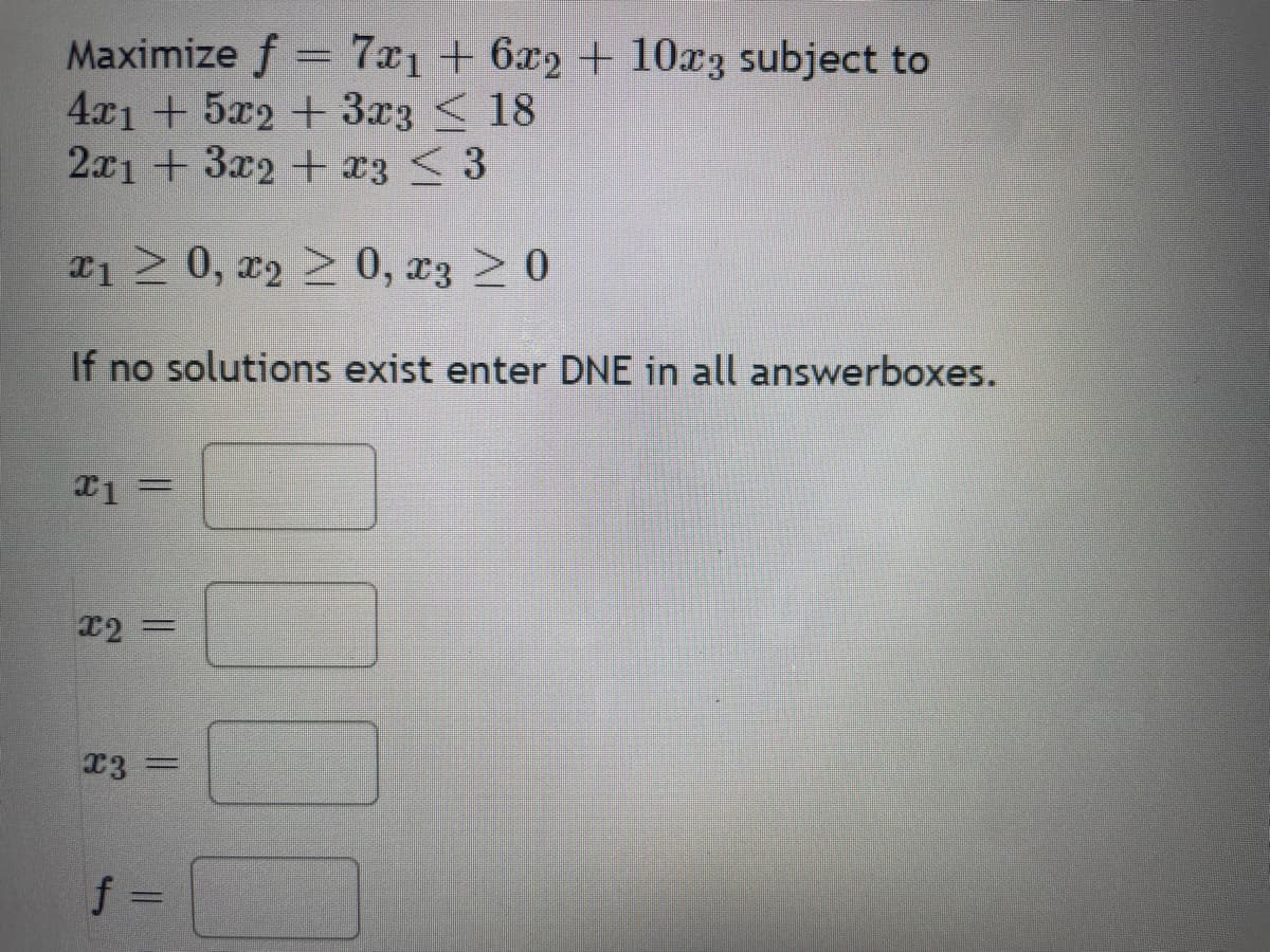 Maximize f = 7x₁ + 6x2 + 10x3 subject to
4x1 + 5x2 + 3x3
18
2x1 + 3x2 + x3 < 3
x₁ ≥ 0, x₂ ≥ 0, x3 ≥ 0
If no solutions exist enter DNE in all answerboxes.
x1
=
x2 =
x3 =
f =
DOUT