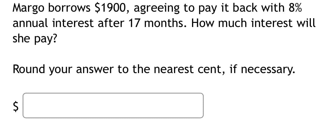 Margo borrows $1900, agreeing to pay it back with 8%
annual interest after 17 months. How much interest will
she pay?
Round your answer to the nearest cent, if necessary.
$