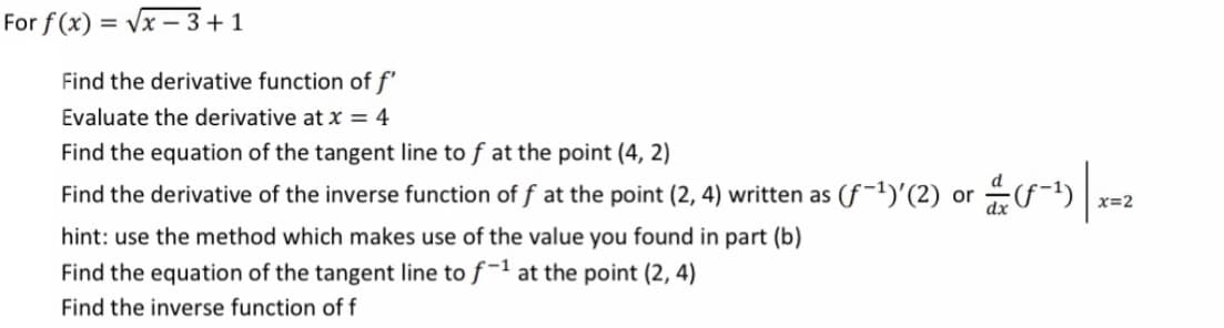 For f (x) = Vx – 3+1
Find the derivative function of f'
Evaluate the derivative at x = 4
Find the equation of the tangent line to f at the point (4, 2)
Find the derivative of the inverse function of f at the point (2, 4) written as (f-1)'(2) or f-)| x=2
hint: use the method which makes use of the value you found in part (b)
Find the equation of the tangent line to f-1 at the point (2, 4)
Find the inverse function of f
