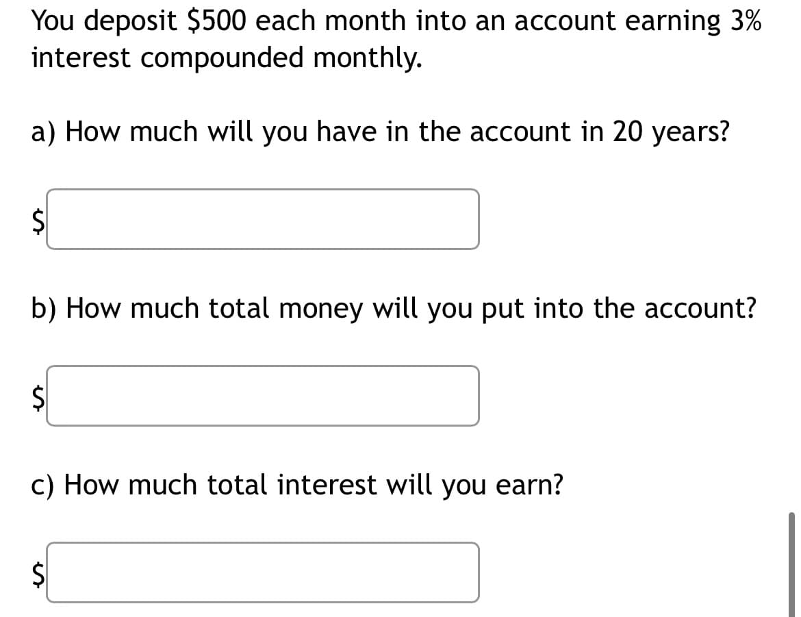 You deposit $500 each month into an account earning 3%
interest compounded monthly.
a) How much will you have in the account in 20 years?
$
b) How much total money will you put into the account?
$
c) How much total interest will you earn?
e