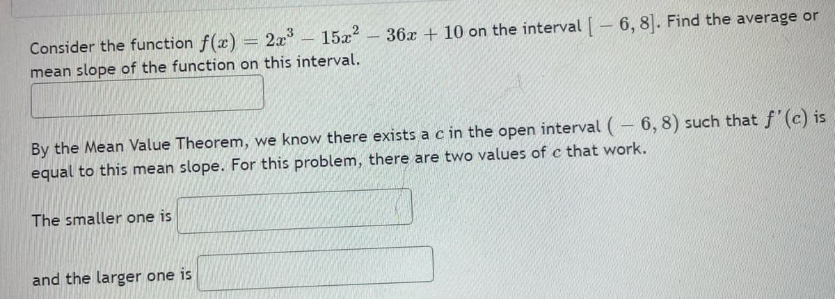 Consider the function f(x) = 2x - 15x?
36x + 10 on the interval – 6, 8. Find the average or
mean slope of the function on this interval.
By the Mean Value Theorem, we know there exists a c in the open interval (– 6, 8) such that f' (c) is
equal to this mean slope. For this problem, there are two values of c that work.
The smaller one is
and the larger one is
