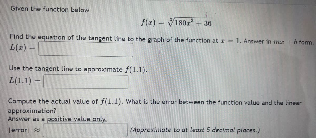 Given the function below
f(x) = V180x + 36
%3D
Find the equation of the tangent line to the graph of the function at x = 1. Answer in mx + b form.
L(x)
Use the tangent line to approximate f(1.1).
L(1.1) =
Compute the actual value of f(1.1). What is the error between the function value and the linear
approximation?
Answer as a positive value only.
error| 2
(Approximate to at least 5 decimal places.)
