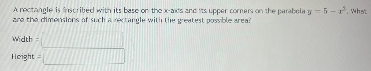 A rectangle is inscribed with its base on the x-axis and its upper corners on the parabola y = 5 – x. What
are the dimensions of such a rectangle with the greatest possible area?
Width =
Height =
