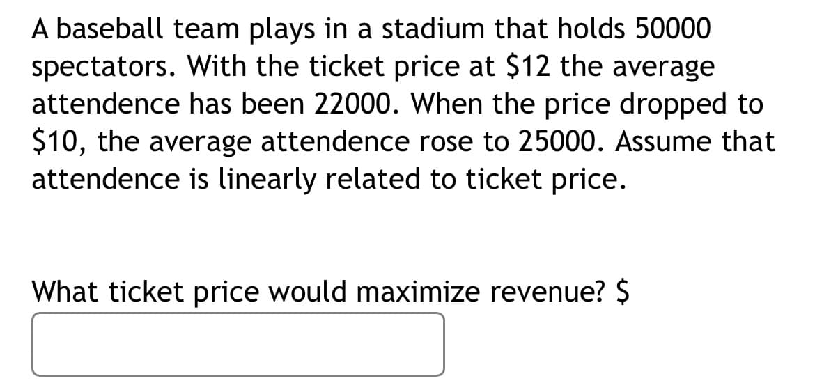 A baseball team plays in a stadium that holds 50000
spectators. With the ticket price at $12 the average
attendence has been 22000. When the price dropped to
$10, the average attendence rose to 25000. Assume that
attendence is linearly related to ticket price.
What ticket price would maximize revenue? $
