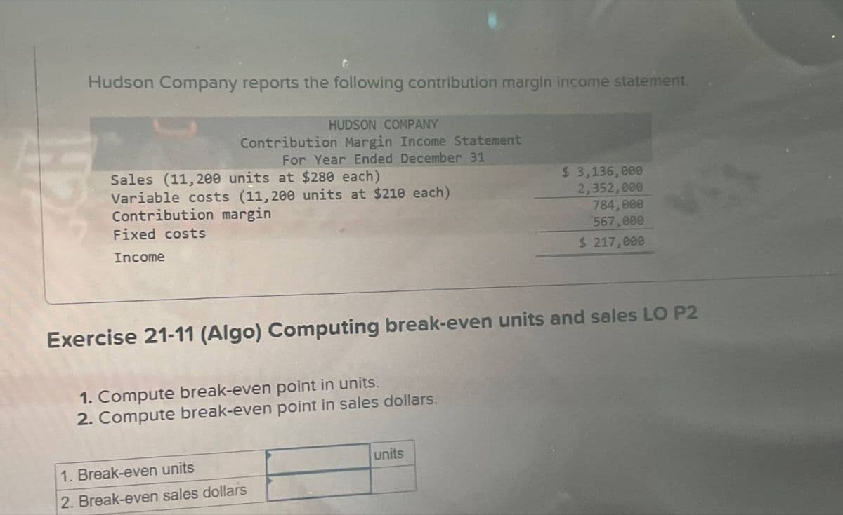 Hudson Company reports the following contribution margin income statement.
HUDSON COMPANY
Contribution Margin Income Statement
For Year Ended December 31
Sales (11,200 units at $280 each)
Variable costs (11,200 units at $210 each)
Contribution margin
Fixed costs
Income
$ 3,136,000
2,352,000
784,000
567,000
$ 217,000
Exercise 21-11 (Algo) Computing break-even units and sales LO P2
1. Compute break-even point in units.
2. Compute break-even point in sales dollars.
1. Break-even units
2. Break-even sales dollars
units