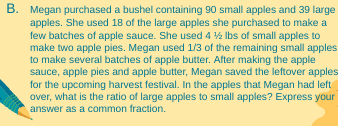 B. Megan purchased a bushel containing 90 small apples and 39 large
apples. She used 18 of the large apples she purchased to make a
few batches of apple sauce. She used 4 ½ lbs of small apples to
make two apple pies. Megan used 1/3 of the remaining small apples
to make several batches of apple butter. After making the apple
sauce, apple pies and apple butter, Megan saved the leftover apples
for the upcoming harvest festival. In the apples that Megan had left
over, what is the ratio of large apples to small apples? Express your
answer as a common fraction.