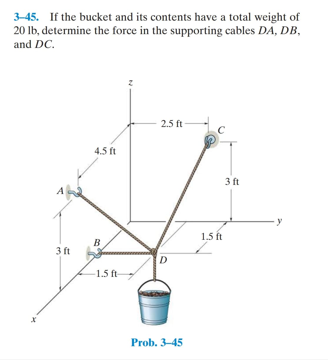 3-45. If the bucket and its contents have a total weight of
20 lb, determine the force in the supporting cables DA, DB,
and DC.
Z.
2.5 ft
4.5 ft
3 ft
A
1.5 ft
В
3 ft
D
1.5 ft-
Prob. 3–45
