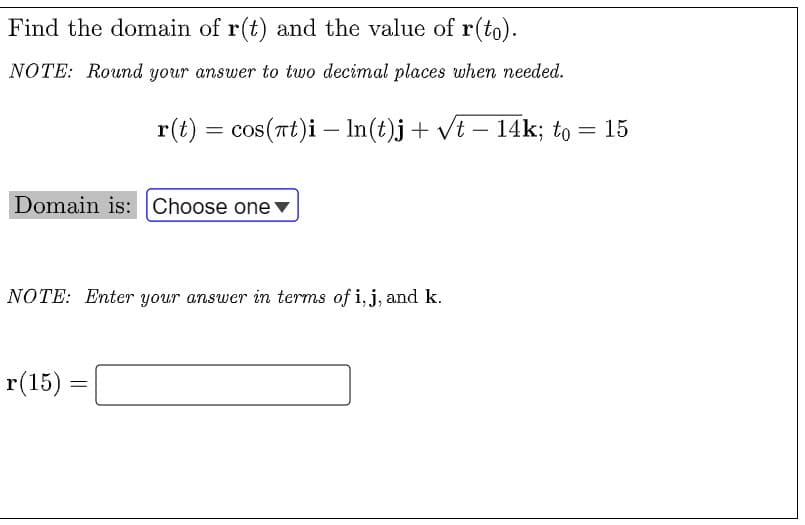 Find the domain of r(t) and the value of r(to).
NOTE: Round your answer to two decimal places when needed.
r(t) = cos(rt)i – In(t)j+ vt – 14k; to = 15
-
Domain is: Choose one▼
NOTE: Enter your answer in terms of i, j, and k.
r(15)
