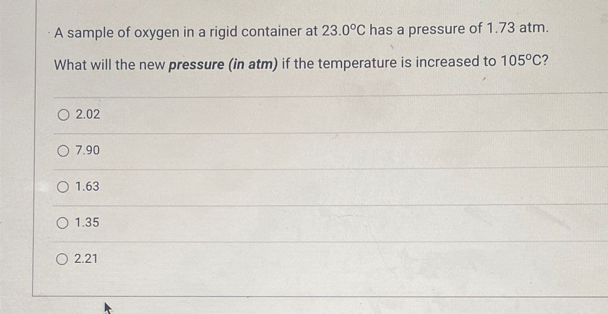 A sample of oxygen in a rigid container at 23.0°C has a pressure of 1.73 atm.
What will the new pressure (in atm) if the temperature is increased to 105°C?
02.02
O 7.90
O 1.63
O 1.35
2.21