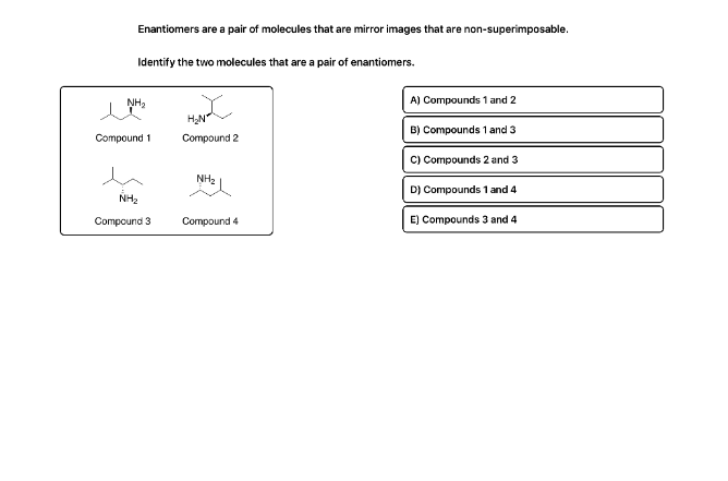 Enantiomers are a pair of molecules that are mirror images that are non-superimposable.
Identify the two molecules that are a pair of enantiomers.
NH₂
Compound 1
NH₂
Compound 3
H₂N
Compound 2
NH₂
Compound 4
A) Compounds 1 and 2
B) Compounds 1 and 3
C) Compounds 2 and 3
D) Compounds 1 and 4
E) Compounds 3 and 4