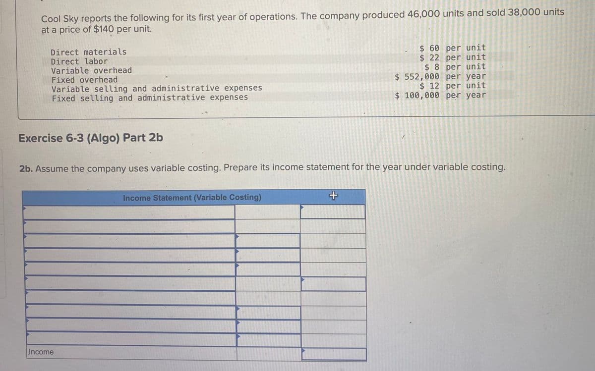 Cool Sky reports the following for its first year of operations. The company produced 46,000 units and sold 38,000 units
at a price of $140 per unit.
Direct materials
Direct labor
Variable overhead
Fixed overhead
Variable selling and administrative expenses
Fixed selling and administrative expenses
$ 60 per unit
$ 22 per unit
$8 per unit
$ 552,000 per year
$ 12 per unit
$ 100,000 per year
Exercise 6-3 (Algo) Part 2b
2b. Assume the company uses variable costing. Prepare its income statement for the year under variable costing.
Income Statement (Variable Costing)
+
Income