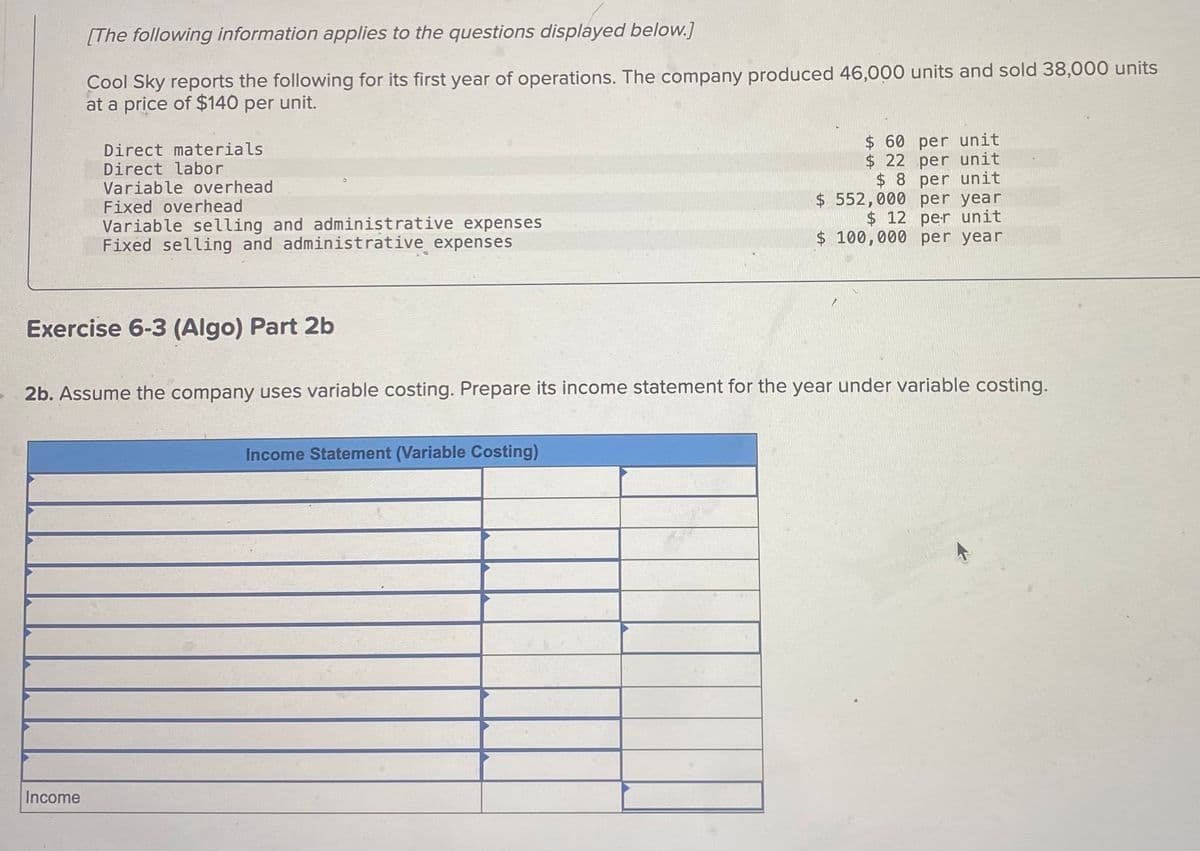 [The following information applies to the questions displayed below.]
Cool Sky reports the following for its first year of operations. The company produced 46,000 units and sold 38,000 units
at a price of $140 per unit.
Direct materials
Direct labor
Variable overhead
Fixed overhead
Variable selling and administrative expenses
Fixed selling and administrative expenses
$ 60 per unit
$ 22 per unit
$ 8 per unit
$ 552,000 per year
$12 per unit
$ 100,000 per year
Exercise 6-3 (Algo) Part 2b
2b. Assume the company uses variable costing. Prepare its income statement for the year under variable costing.
Income Statement (Variable Costing)
Income