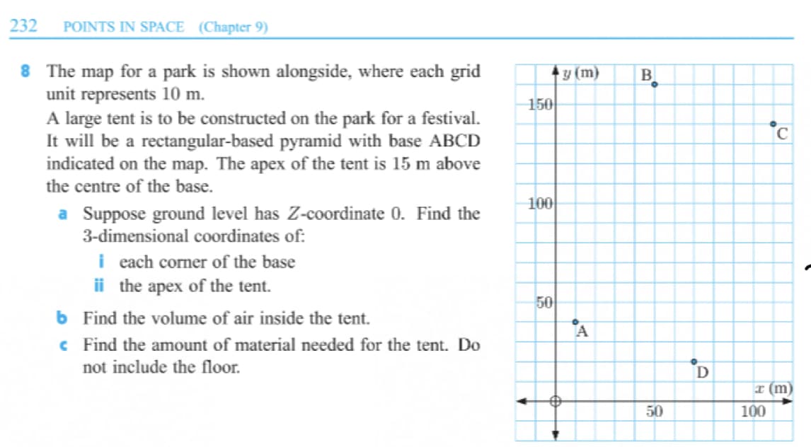 232
POINTS IN SPACE (Chapter 9)
8 The map for a park is shown alongside, where each grid
unit represents 10 m.
A large tent is to be constructed on the park for a festival.
It will be a rectangular-based pyramid with base ABCD
indicated on the map. The apex of the tent is 15 m above
the centre of the base.
y (m)
B
150
C
100
a Suppose ground level has Z-coordinate 0. Find the
3-dimensional coordinates of:
i each corner of the base
ii the apex of the tent.
50
b Find the volume of air inside the tent.
c Find the amount of material needed for the tent. Do
not include the floor.
A
D
I (m)
50
100
