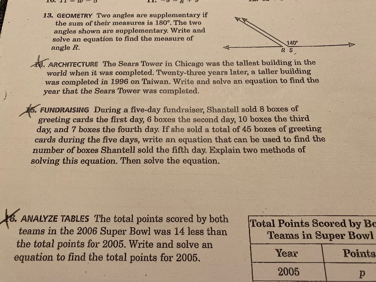 13. GEOMETRY Two angles are supplenmentary if
the sum of their measures is 180°. The two
angles shown are supplementary. Write and
solve an equation to find the measure of
angle R.
140°
R S
ARCHITECTURE The Sears Tower in Chicago was the tallest building in the
world when it was completed. Twenty-three years later, a taller building
was completed in 1996 on Taiwan. Write and solve an equation to find the
year that the Sears Tower was completed.
FUNDRAISING During a five-day fundraiser, Shantell sold 8 boxes of
greeting cards the first day, 6 boxes the second day, 10 boxes the third
day, and 7 boxes the fourth day. If she sold a total of 45 boxes of greeting
cards during the five days, write an equation that can be used to find the
number of boxes Shantell sold the fifth day. Explain two methods of
solving this equation, Then solve the equation.
ANALYZE TABLES The total points scored by both
teams in the 2006 Super Bowl was 14 less than
the total points for 2005. Write and solve an
equation to find the total points for 2005.
Total Points Scored by Bc
Teams in Super Bowl
Year
Points
2005
