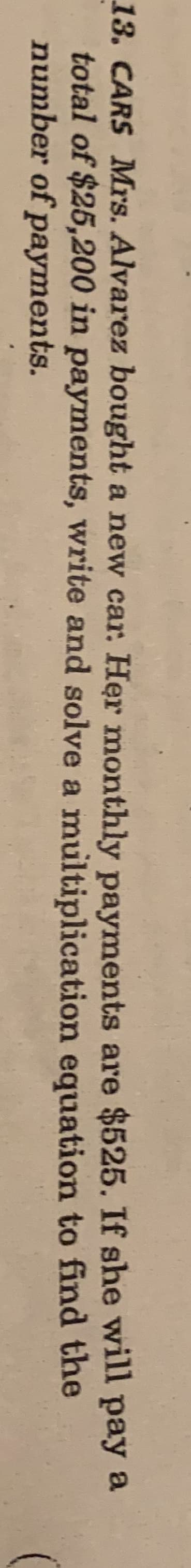 13. CARS Mrs. Alvarez bought a new car. Her monthly payments are $525. If she will pay a
total of $25,200 in payments, write and solve a multiplication equation to find the
number of payments.
