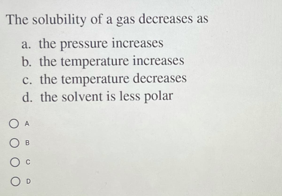 The solubility of a gas decreases as
a. the pressure increases
b. the temperature increases
c. the temperature decreases
d. the solvent is less polar
O A
O B
O D
