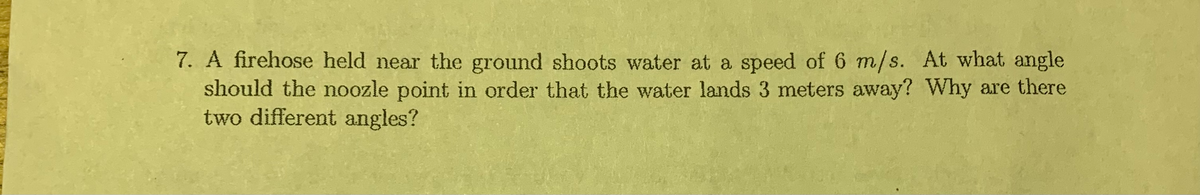 7. A firehose held near the ground shoots water at a speed of 6 m/s. At what angle
should the noozle point in order that the water lands 3 meters away? Why are there
two different angles?
