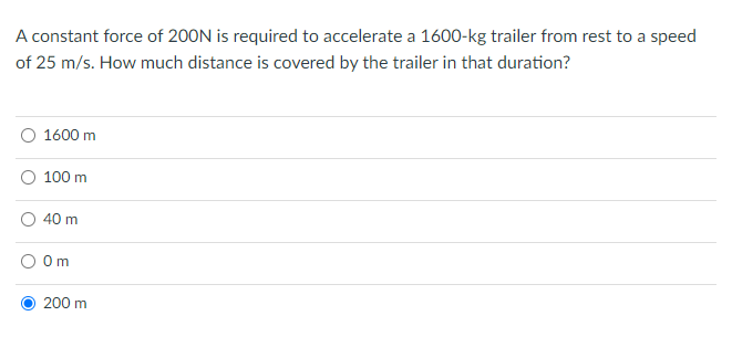 A constant force of 200N is required to accelerate a 1600-kg trailer from rest to a speed
of 25 m/s. How much distance is covered by the trailer in that duration?
O 1600 m
100 m
40 m
Om
200 m
