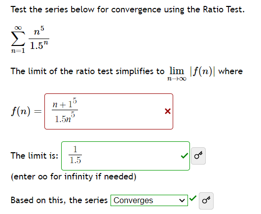 Test the series below for convergence using the Ratio Test.
n.5
1.5"
n=
The limit of the ratio test simplifies to lim f(n)| where
n→∞
f(n)
=
n+1
5
1.5n
1
1.5
(enter oo for infinity if needed)
Based on this, the series Converges
The limit is:
X