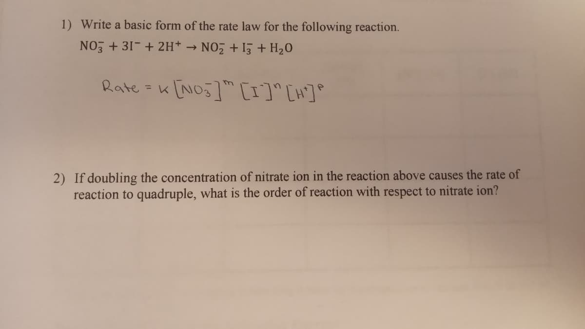 1) Write a basic form of the rate law for the following reaction.
NO + 31-+ 2H*
NO +15 + H20
Rate = K [NO5] [I]°[H]°
%3D
2) If doubling the concentration of nitrate ion in the reaction above causes the rate of
reaction to quadruple, what is the order of reaction with respect to nitrate ion?
