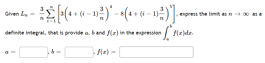 n
3
3
3
=
² [3(4 + (−1)²) * - 8 (4 + (6 − 1)-²)]
2
(i
(i .
i
n
definite integral, that is provide a, b and f(x) in the expression
[²
a
Given Ln
a =
b =
, f(x)
=
, express the limit as n → ∞ as a
f(x) dx.