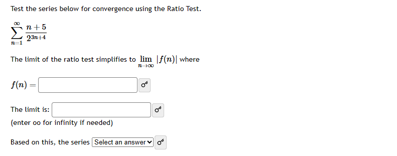 Test the series below for convergence using the Ratio Test.
00
n+ 5
23n+4
The limit of the ratio test simplifies to lim f(n) where
12-100
f(n)=
The limit is:
(enter oo for infinity if needed)
Based on this, the series Select an answer of