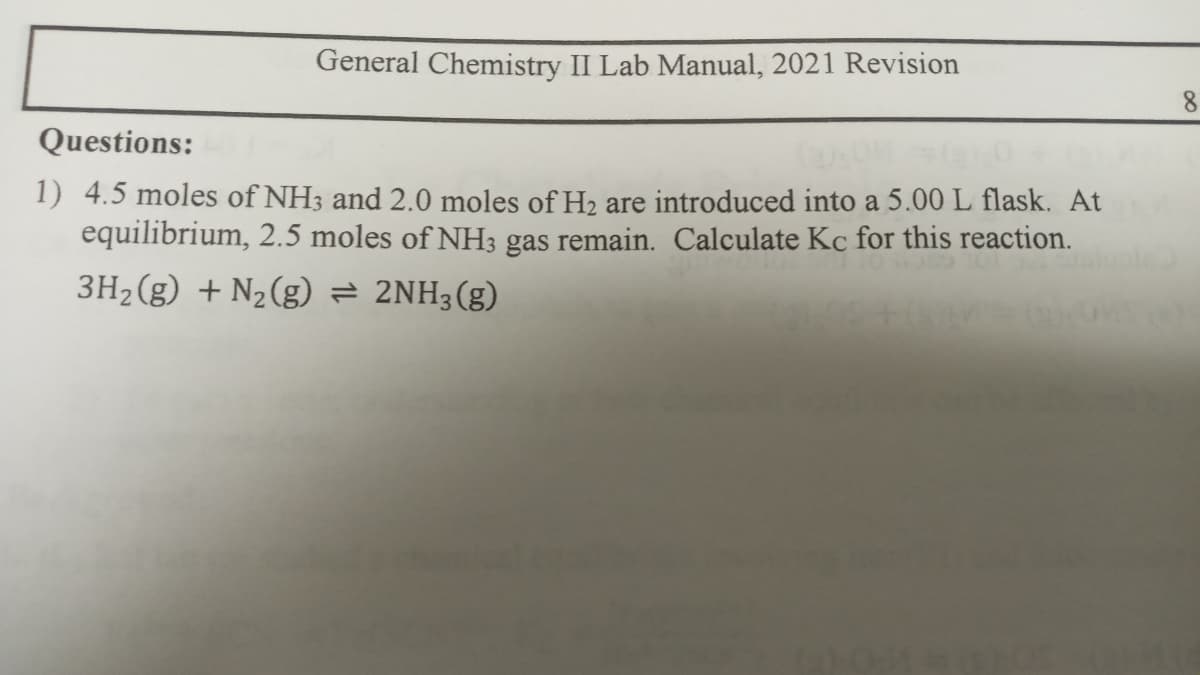 General Chemistry II Lab Manual, 2021 Revision
8.
Questions:
1) 4.5 moles of NH3 and 2.0 moles of H2 are introduced into a 5.00 L flask. At
equilibrium, 2.5 moles of NH3 gas remain. Calculate Kc for this reaction.
3H2(g) + N2(g) = 2NH3(g)
