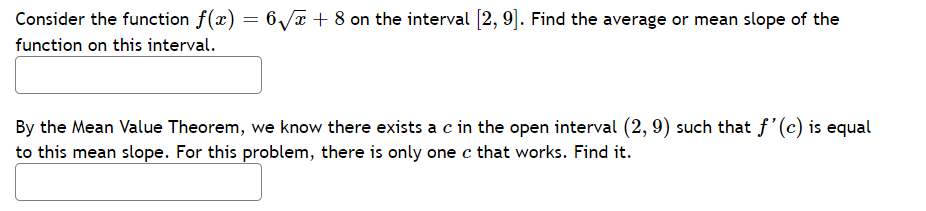 Consider the function f(x) = 6√√x + 8 on the interval [2, 9]. Find the average or mean slope of the
function on this interval.
By the Mean Value Theorem, we know there exists a c in the open interval (2, 9) such that f'(c) is equal
to this mean slope. For this problem, there is only one c that works. Find it.