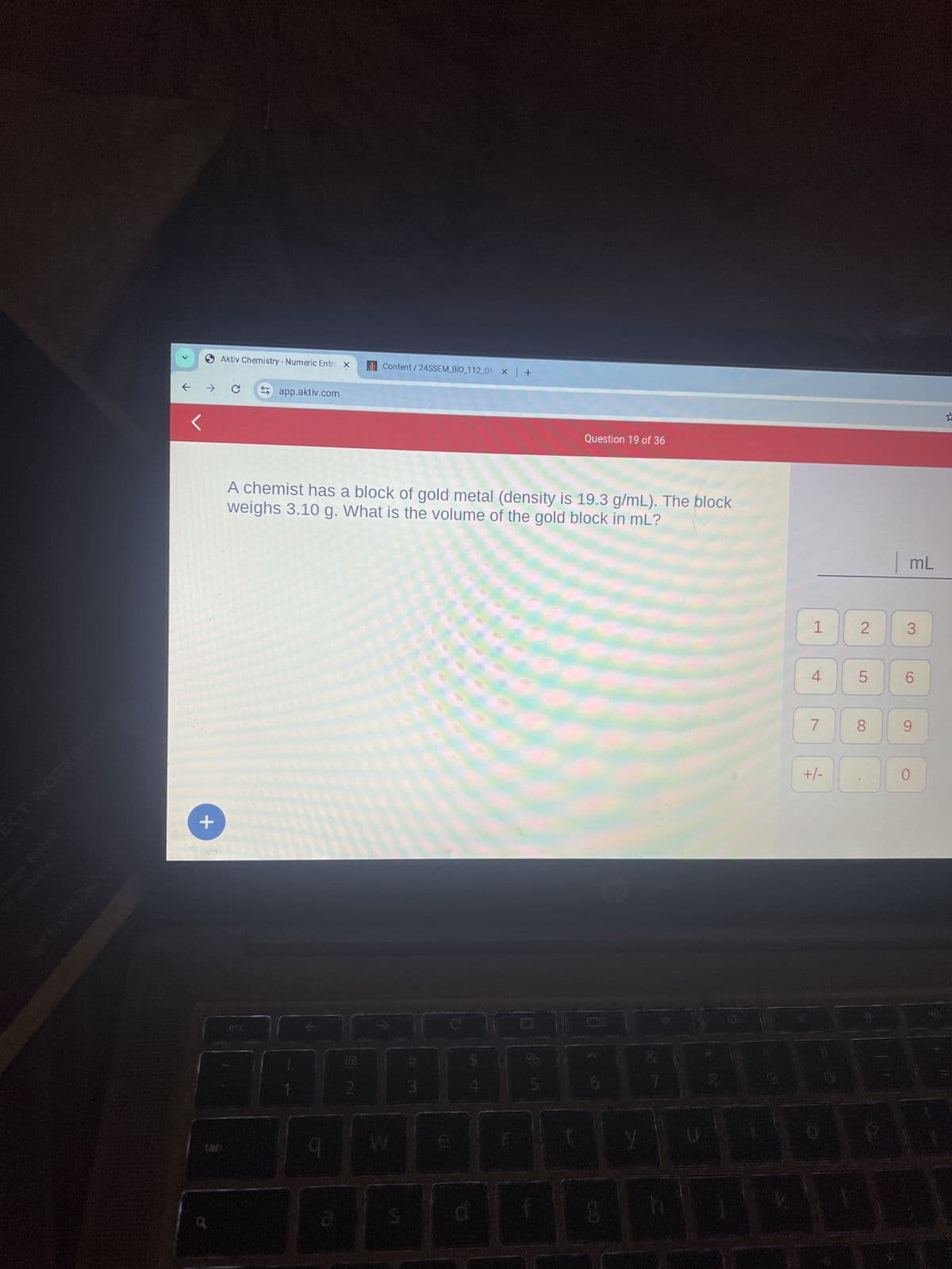 ECT NOTEBOOK
AND 290) NISYNISOL
Aktiv Chemistry - Numeric Entry x
→ C
+
tab
01
esc
app.aktiv.com
A chemist has a block of gold metal (density is 19.3 g/mL). The block
weighs 3.10 g. What is the volume of the gold block in ml?
H
9
a
Content/24SSEM BIO_112_0 x | +
2
W
#m
Sin
Question 19 of 36
5
10
8
1
4
7
+/-
2
LO
5
8
| mL
3
6
9
0
☆