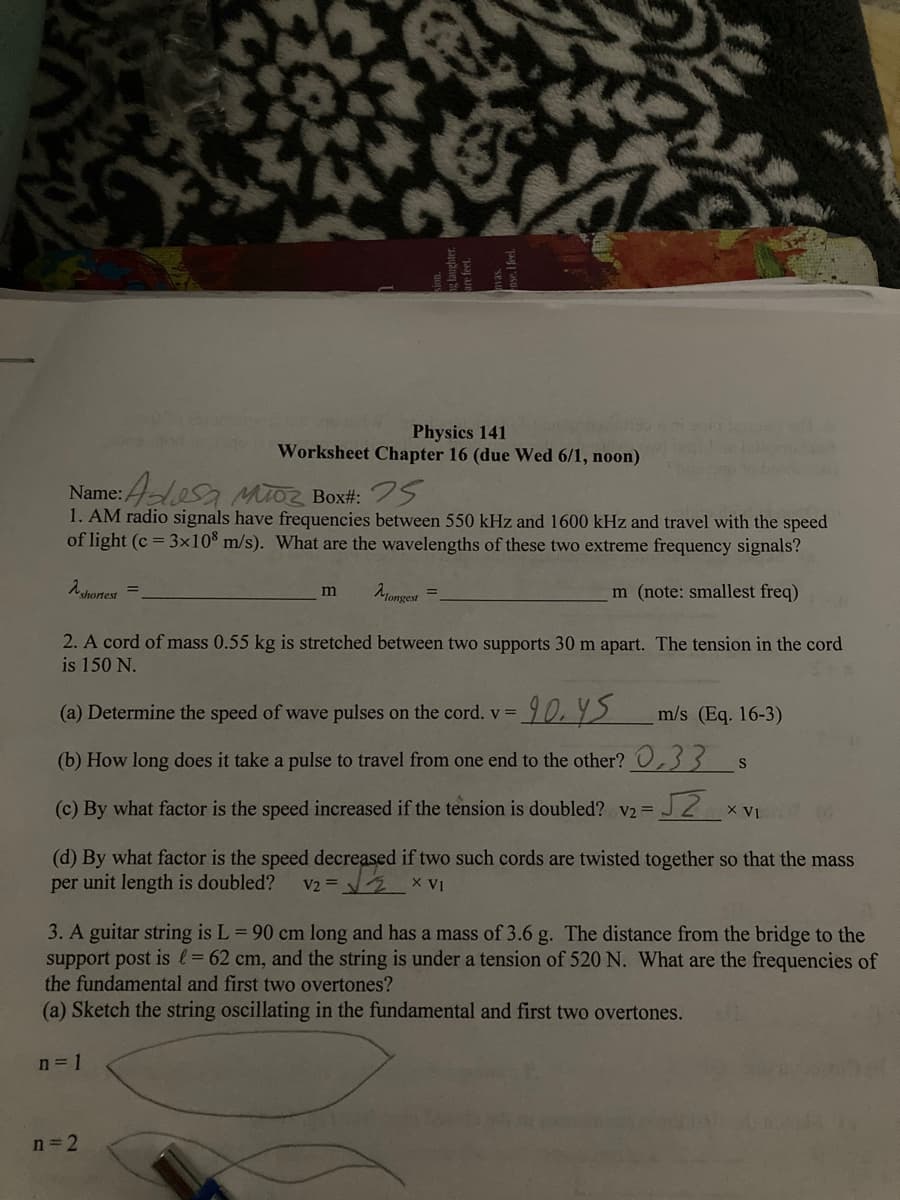 Physics 141
2003
Worksheet Chapter 16 (due Wed 6/1, noon)
Name: Adosa Moz Box#: 25
1. AM radio signals have frequencies between 550 kHz and 1600 kHz and travel with the speed
of light (c = 3x108 m/s). What are the wavelengths of these two extreme frequency signals?
λ shortest
m
Mongest
m (note: smallest freq)
2. A cord of mass 0.55 kg is stretched between two supports 30 m apart. The tension in the cord
is 150 N.
=90.45
(a) Determine the speed of wave pulses on the cord. v =
m/s (Eq. 16-3)
(b) How long does it take a pulse to travel from one end to the other? 0,33 $ S
(c) By what factor is the speed increased if the tension is doubled? v2 = √2 XVI
(d) By what factor is the speed decreased if two such cords are twisted together so that the mass
per unit length is doubled? V2 =
X VI
3. A guitar string is L = 90 cm long and has a mass of 3.6 g. The distance from the bridge to the
support post is l = 62 cm, and the string is under a tension of 520 N. What are the frequencies of
the fundamental and first two overtones?
(a) Sketch the string oscillating in the fundamental and first two overtones.
n = 1
n=2