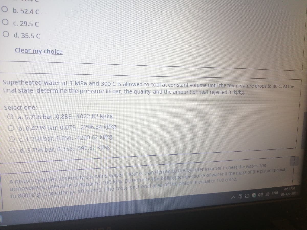 O b. 52.4 C
O C. 29.5 C
O d. 35.5 C
Clear my choice
Superheated water at 1 MPa and 300 C is allowed to cool at constant volume until the temperature drops to 80 C. At the
final state, determine the pressure in bar, the quality, and the amount of heat rejected in kj/kg.
Select one:
a. 5.758 bar, 0.856, -1022.82 kJ/kg
O b.0.4739 bar, 0.075. -2296.34 kJ/kg
Oc. 1.758 bar, 0.656, -4200.82 kl/kg
d. 5.758 bar, 0.356. -596.82 kJ/kg
A piston cylinder assembly contains water Heatis transfemed to the cylinder in order to heat the water. The
atmospheric pressure is equal to 100 kPa Determine the bolling temperature of water if the mass of the piston is equal
to 80000 g. Consider g= 10 m/s^2. The crossisectional area cf the piston is equal to 100 cm^2.
451 PM
4) A ENG
09-Apr-2021
