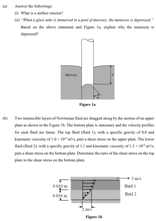 (a)
Answer the followings:
(i) What is a surface tension?
(i) “When a glass tube is immersed in a pool of mercury, the meniscus is depressed."
Based on the above statement and Figure la, explain why the meniscus is
depressed?
Mercury
Figure la
(b)
Two immiscible layers of Newtonian fluid are dragged along by the motion of an upper
plate as shown in the Figure 1b. The bottom plate is stationary and the velocity profiles
for each fluid are linear. The top fluid (fluid 1), with a specific gravity of 0.8 and
kinematic viscosity of 1.0 × 10“ m²/s, puts a shear stress on the upper plate. The lower
fluid (fluid 2), with a specific gravity of 1.1 and kinematic viscosity of 1.3 × 10“ m²/s,
puts a shear stress on the bottom plate. Determine the ratio of the shear stress on the top
plate to the shear stress on the bottom plate.
3 m/s
0.010 m
fluid 1
fluid 2
0.036 m
2 m/s
Figure lb
