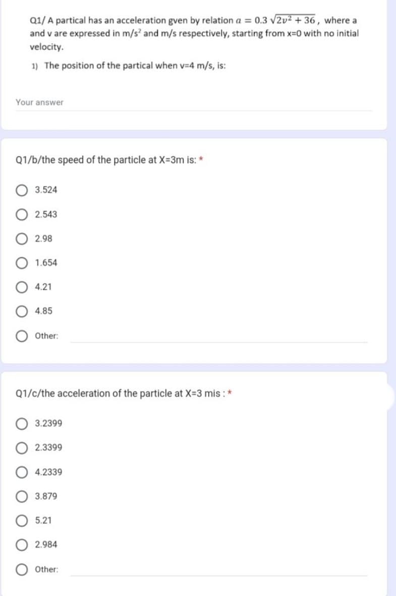 Your answer
Q1/b/the speed of the particle at X=3m is: *
ооо
Q1/ A partical has an acceleration gven by relation a = 0.3 √2v² + 36, where a
and v are expressed in m/s² and m/s respectively, starting from x=0 with no initial
velocity.
1) The position of the partical when v-4 m/s, is:
ΟΟΟΟ
ΟΟΟ
3.524
2.543
2.98
1.654
4.21
4.85
Other:
Q1/c/the acceleration of the particle at X=3 mis : *
3.2399
2.3399
4.2339
3.879
5.21
2.984
Other: