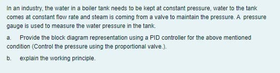 In an industry, the water in a boiler tank needs to be kept at constant pressure, water to the tank
comes at constant flow rate and steam is coming from a valve to maintain the pressure. A pressure
gauge is used to measure the water pressure in the tank.
a.
Provide the block diagram representation using a PID controller for the above mentioned
condition (Control the pressure using the proportional valve.).
b.
explain the working principle.
