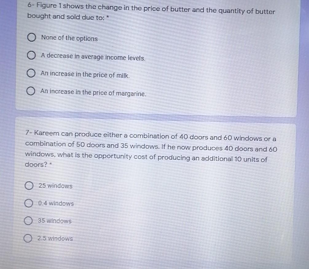 6- Figure 1 shows the change in the price of butter and the quantity of butter
bought and sold due to:
None of the options
O A decrease in average income levels.
An increase in the price of milk.
An increase in the price of margarine.
7- Kareem can produce either a combination of 40 doors and 60 windows or a
combination of 50 doors and 35 windows. If he now produces 40 doors and 60
windows, what is the opportunity cost of producing an additional 10 units of
doors? *
O 25 windows
O 0.4 windows
35 windows
O 2.5 windows
