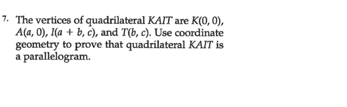 7. The vertices of quadrilateral KAIT are K(0, 0),
A(a, 0), I(a + b, c), and T(b, c). Use coordinate
geometry to prove that quadrilateral KAIT is
a parallelogram.
