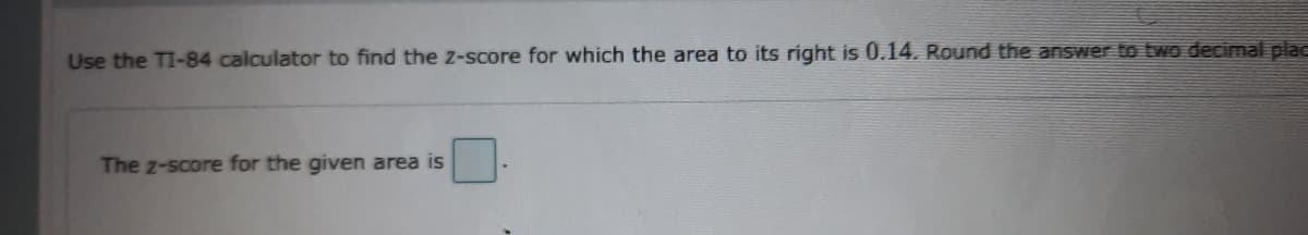 Use the TI-84 calculator to find the z-score for which the area to its right is 0.14. Round the answer to two decimal plac
The z-score for the given area is
