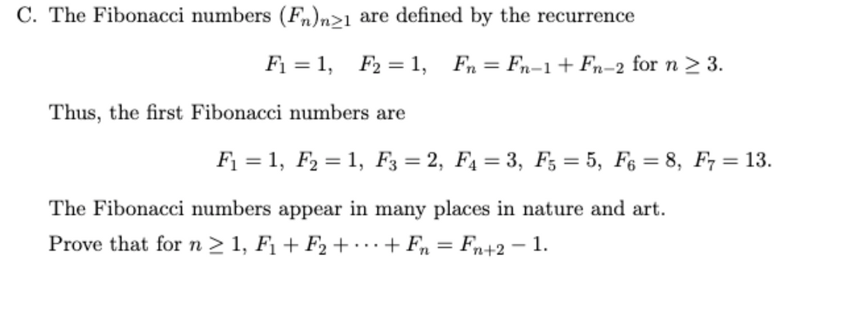 C. The Fibonacci numbers (Fn)n>1 are defined by the recurrence
F₁ = 1, F2 = 1, Fn Fn-1 + Fn-2 for n ≥ 3.
=
Thus, the first Fibonacci numbers are
F₁ = 1, F₂ = 1, F3 = 2, F₁ = 3, F5 = 5, F6 = 8, F7 = 13.
The Fibonacci numbers appear in many places in nature and art.
Prove that for n ≥ 1, F₁+F₂ + + Fn = Fn+2 -1.