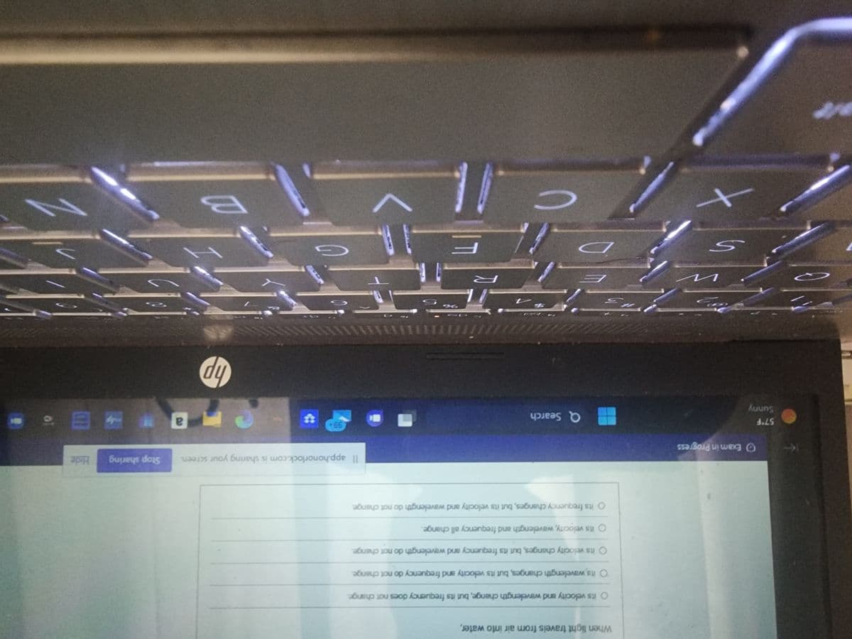 ست
57°F
Sunny
Exam in Progress
n
S
When light travels from air into water,
+
O its velocity and wavelength change, but its frequency does not change.
O its wavelength changes, but its velocity and frequency do not change.
O its velocity changes, but its frequency and wavelength do not change.
O its velocity, wavelength and frequency all change.
O its frequency changes, but its velocity and wavelength do not change.
2 3
Q Search
7
R
F
11
Il app.honorlock.com is sharing your screen. Stop sharing
99+
7
G
S
hp
H
a
Hide
B