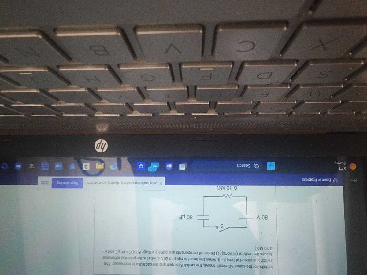 57°F
Sunny
Exam in Progress
S
Initially, for the series RC circuit shown, the switch S is open and the capacitor is uncharged. The
switch S is closed at time t = 0. When the time t is equal to 20.0 s, what is the potential difference
across the resistor (in Volts)? (The circuit components are: battery voltage 80 V, C = 80 µF, and R =
0.10 MQ.)
80 V
§7
0.10 ΜΩ
Q Search
5000
80 μF
Il app.honorlock.com is sharing your screen. Stop sharing
99+
F
V
P
hp
B
a
Hide