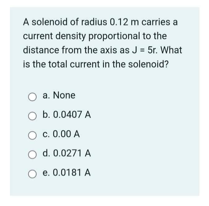 A solenoid of radius 0.12 m carries a
current density proportional to the
distance from the axis as J = 5r. What
%3D
is the total current in the solenoid?
a. None
O b. 0.0407 A
O c. 0.00 A
O d. 0.0271 A
e. 0.0181 A
