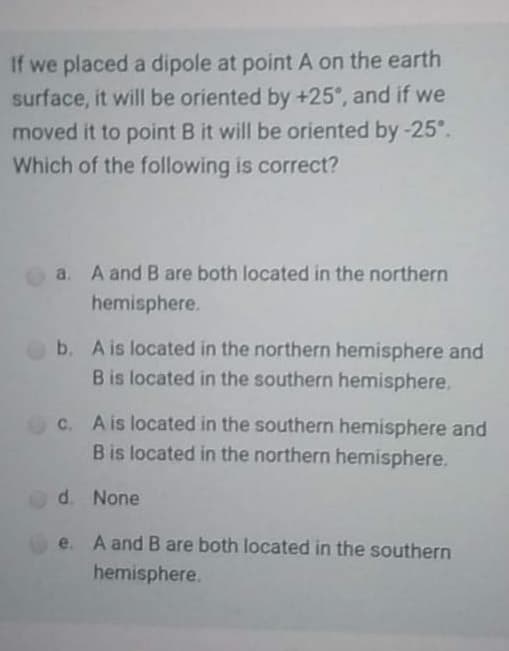 If we placed a dipole at point A on the earth
surface, it will be oriented by +25°, and if we
moved it to point B it will be oriented by-25°.
Which of the following is correct?
a. A and B are both located in the northern
hemisphere.
b. A is located in the northern hemisphere and
Bis located in the southern hemisphere.
C. A is located in the southern hemisphere and
B is located in the northern hemisphere.
d. None
e. A and B are both located in the southern
hemisphere.
