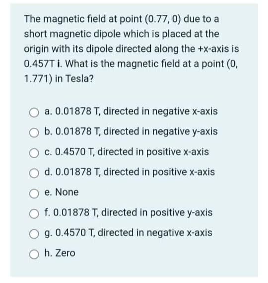 The magnetic field at point (0.77, 0) due to a
short magnetic dipole which is placed at the
origin with its dipole directed along the +x-axis is
0.457T i. What is the magnetic field at a point (0,
1.771) in Tesla?
O a. 0.01878 T, directed in negative x-axis
b. 0.01878 T, directed in negative y-axis
O c. 0.4570 T, directed in positive x-axis
O d. 0.01878 T, directed in positive x-axis
e. None
O f. 0.01878 T, directed in positive y-axis
O g. 0.4570 T, directed in negative x-axis
O h. Zero
