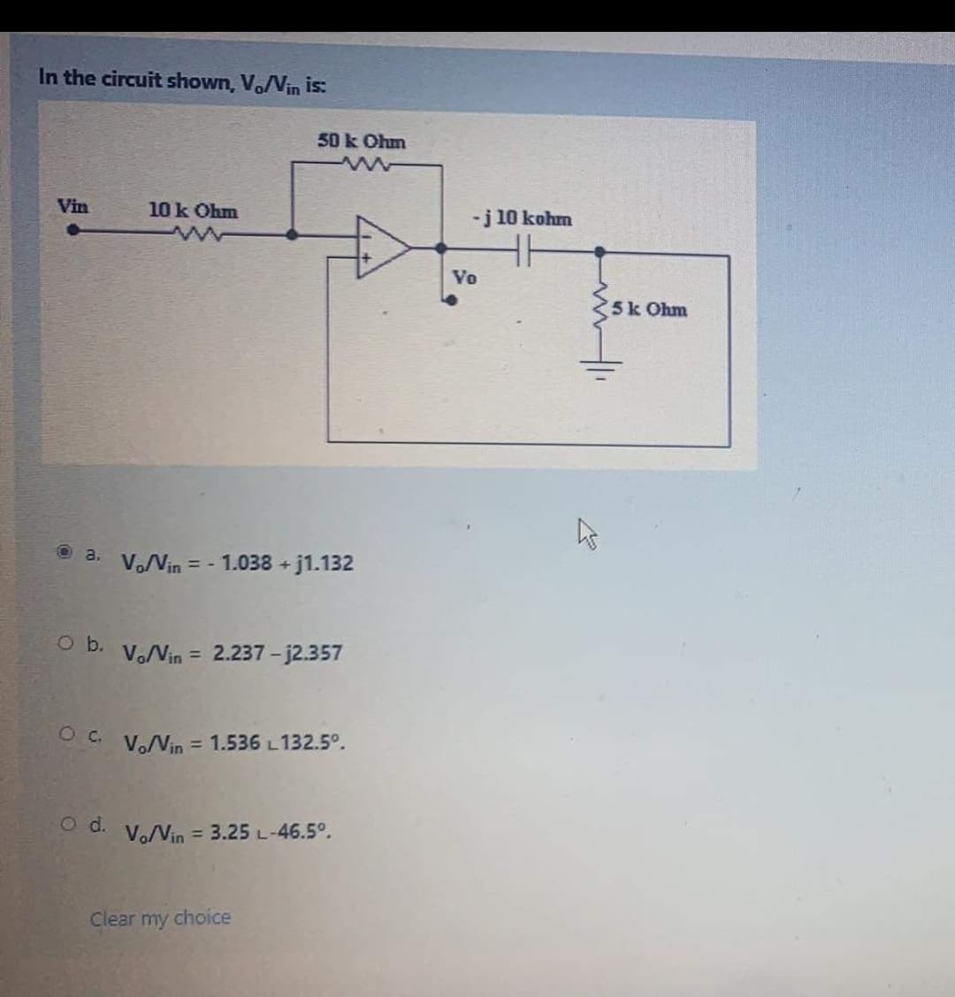 In the circuit shown, Vo/Vin is:
50 k Ohm
Vin
10 k Ohm
-j 10 kohm
Vo
5k Ohm
O a. V.Vin = - 1.038 + j1.132
O b.
V.Vin = 2.237 -j2.357
OC.
Vo/Vin = 1.536 L132.5°.
O d.
Vo/Vin = 3.25 L-46.5°.
Clear my choice
