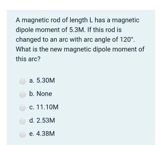 A magnetic rod of length L has a magnetic
dipole moment of 5.3M. If this rod is
changed to an arc with arc angle of 120°.
What is the new magnetic dipole moment of
this arc?
a. 5.30M
b. None
c. 11.10M
d. 2.53M
e. 4.38M
